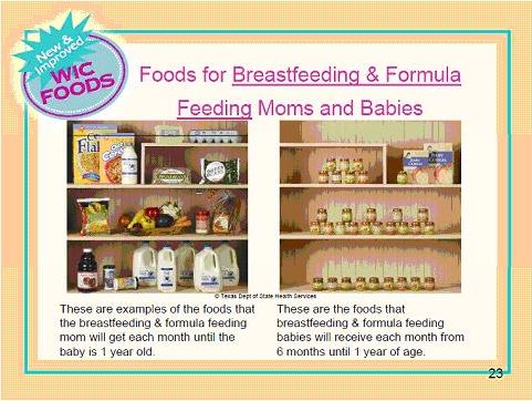 New and improved WIC foods. Foods for breastfeeding and formula feeding moms and babies. These are examples of the foods that the breastfeeding and formula feeding mom will get each month until the baby is 1 year old. These are the foods that breastfeeding and formula feeding babies will receive each month from 6 months until 1 year of age.