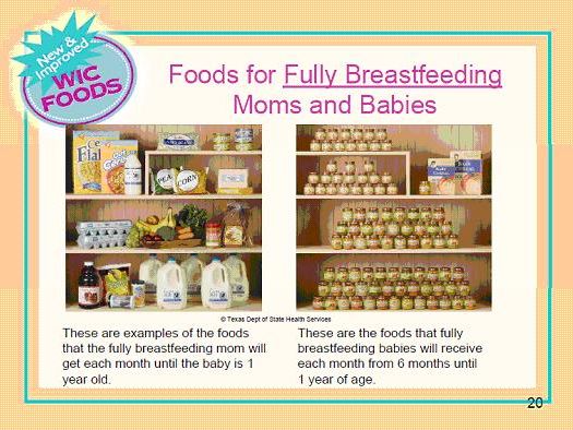 New and improved WIC Foods. Foods for fully breastfeeding moms and babies. These are examples of the foods that the fully breastfeeding mom will get each month until the baby is 1 year old. These are the foods that fully breastfeeding babies will receive each month from 6 months until 1 year of age.